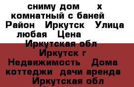 сниму дом 2-3 х комнатный с баней   › Район ­ Иркутск › Улица ­ любая › Цена ­ 10 000 - Иркутская обл., Иркутск г. Недвижимость » Дома, коттеджи, дачи аренда   . Иркутская обл.,Иркутск г.